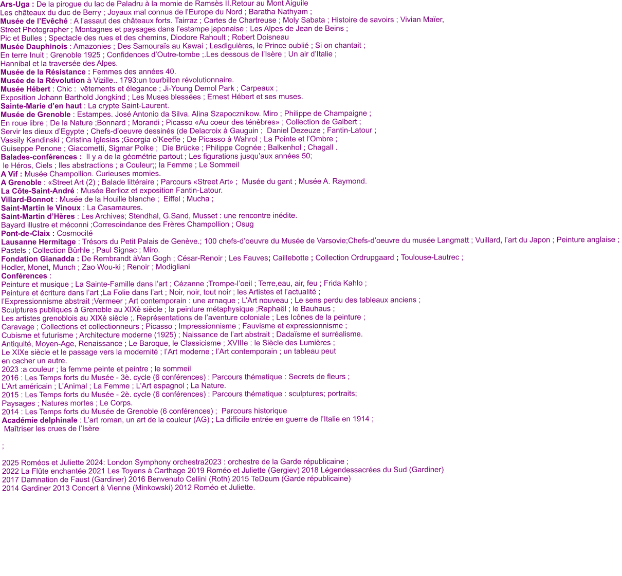 Ars-Uga : De la pirogue du lac de Paladru à la momie de Ramsès II.Retour au Mont Aiguile  Les châteaux du duc de Berry ; Joyaux mal connus de l’Europe du Nord ; Baratha Nathyam ;  Musée de l’Evêché : A l’assaut des châteaux forts. Tairraz ; Cartes de Chartreuse ; Moly Sabata ; Histoire de savoirs ; Vivian Maïer,  Street Photographer ; Montagnes et paysages dans l’estampe japonaise ; Les Alpes de Jean de Beins ;  Pic et Bulles ; Spectacle des rues et des chemins, Diodore Rahoult ; Robert Doisneau Musée Dauphinois : Amazonies ; Des Samouraïs au Kawai ; Lesdiguières, le Prince oublié ; Si on chantait ;  En terre Inuit ; Grenoble 1925 ; Confidences d’Outre-tombe ;.Les dessous de l’Isère ; Un air d’Italie ;  Hannibal et la traversée des Alpes. Musée de la Résistance : Femmes des années 40. Musée de la Révolution à Vizille.. 1793:un tourbillon révolutionnaire. Musée Hébert : Chic :  vêtements et élegance ; Ji-Young Demol Park ; Carpeaux ;  Exposition Johann Barthold Jongkind ; Les Muses blessées ; Ernest Hébert et ses muses.  Sainte-Marie d’en haut : La crypte Saint-Laurent. Musée de Grenoble : Estampes. José Antonio da Silva. Alina Szapocznikow. Miro ; Philippe de Champaigne ;  En roue libre ; De la Nature ;Bonnard ; Morandi ; Picasso «Au coeur des ténèbres» ; Collection de Galbert ;   Servir les dieux d’Egypte ; Chefs-d’oeuvre dessinés (de Delacroix à Gauguin ;  Daniel Dezeuze ; Fantin-Latour ;  Vassily Kandinski ; Cristina Iglesias ;Georgia o’Keeffe ; De Picasso à Wahrol ; La Pointe et l’Ombre ;  Guiseppe Penone ; Giacometti, Sigmar Polke ;  Die Brücke ; Philippe Cognée ; Balkenhol ; Chagall . Balades-conférences :  Il y a de la géométrie partout ; Les figurations jusqu’aux années 50;  le Héros, Ciels ; lles abstractions ; a Couleur;; la Femme ; Le Sommeil A Vif : Musée Champollion. Curieuses momies. A Grenoble : «Street Art (2) ; Balade littéraire ; Parcours «Street Art» ;  Musée du gant ; Musée A. Raymond. La Côte-Saint-André : Musée Berlioz et exposition Fantin-Latour.  Villard-Bonnot : Musée de la Houille blanche ;  Eiffel ; Mucha ; Saint-Martin le Vinoux : La Casamaures. Saint-Martin d’Hères : Les Archives; Stendhal, G.Sand, Musset : une rencontre inédite. Bayard illustre et méconni ;Corresoindance des Frères Champollion ; Osug  Pont-de-Claix : Cosmocité  Lausanne Hermitage : Trésors du Petit Palais de Genève.; 100 chefs-d’oeuvre du Musée de Varsovie;Chefs-d’oeuvre du musée Langmatt ; Vuillard, l’art du Japon ; Peinture anglaise ;  Pastels ; Collection Bürhle ; Paul Signac ; Miro. Fondation Gianadda : De Rembrandt àVan Gogh ; César-Renoir ; Les Fauves; Caillebotte ; Collection Ordrupgaard ; Toulouse-Lautrec ; Hodler, Monet, Munch ; Zao Wou-ki ; Renoir ; Modigliani Conférences :  Peinture et musique ; La Sainte-Famille dans l’art ; Cézanne ;Trompe-l’oeil ; Terre,eau, air, feu ; Frida Kahlo ;  Peinture et écriture dans l’art ;La Folie dans l’art ; Noir, noir, tout noir ; les Artistes et l’actualité ;  l’Expressionnisme abstrait ;Vermeer ; Art contemporain : une arnaque ; L’Art nouveau ; Le sens perdu des tableaux anciens ;  Sculptures publiques à Grenoble au XIXè siècle ; la peinture métaphysique ;Raphaël ; le Bauhaus ;  Les artistes grenoblois au XIXè siècle ;. Représentations de l’aventure coloniale ; Les Icônes de la peinture ;  Caravage ; Collections et collectionneurs ; Picasso ; Impressionnisme ; Fauvisme et expressionnisme ;  Cubisme et futurisme ; Architecture moderne (1925) ; Naissance de l’art abstrait ; Dadaïsme et surréalisme. Antiquité, Moyen-Age, Renaissance ; Le Baroque, le Classicisme ; XVIIIe : le Siècle des Lumières ; Le XIXe siècle et le passage vers la modernité ; l’Art moderne ; l’Art contemporain ; un tableau peut en cacher un autre. 2023 :a couleur ; la femme peinte et peintre ; le sommeil 2016 : Les Temps forts du Musée - 3è. cycle (6 conférences) : Parcours thématique : Secrets de fleurs ; L’Art américain ; L’Animal ; La Femme ; L’Art espagnol ; La Nature. 2015 : Les Temps forts du Musée - 2è. cycle (6 conférences) : Parcours thématique : sculptures; portraits; Paysages ; Natures mortes ; Le Corps. 2014 : Les Temps forts du Musée de Grenoble (6 conférences) ;  Parcours historique Académie delphinale : L’art roman, un art de la couleur (AG) ; La difficile entrée en guerre de l’Italie en 1914 ;  Maîtriser les crues de l’Isère   ;  2025 Roméos et Juliette 2024: London Symphony orchestra2023 : orchestre de la Garde républicaine ; 2022 La Flûte enchantée 2021 Les Toyens à Carthage 2019 Roméo et Juliette (Gergiev) 2018 Légendessacrées du Sud (Gardiner)  2017 Damnation de Faust (Gardiner) 2016 Benvenuto Cellini (Roth) 2015 TeDeum (Garde républicaine)  2014 Gardiner 2013 Concert à Vienne (Minkowski) 2012 Roméo et Juliette.